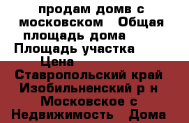 продам домв с московском › Общая площадь дома ­ 80 › Площадь участка ­ 20 › Цена ­ 1 600 000 - Ставропольский край, Изобильненский р-н, Московское с. Недвижимость » Дома, коттеджи, дачи продажа   . Ставропольский край